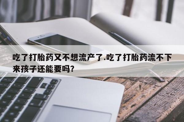 打胎药专卖打胎药专门卖店微信吃了打胎药又不想流产了.吃了打胎药流不下来孩子还能要吗？