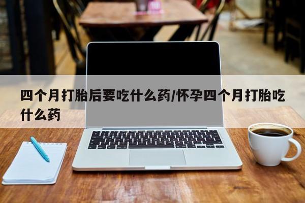 打胎药专卖打胎药专门卖店微信四个月打胎后要吃什么药/怀孕四个月打胎吃什么药