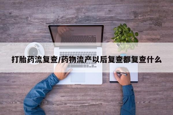 打胎药专卖打胎药专门卖店微信打胎药流复查/药物流产以后复查都复查什么