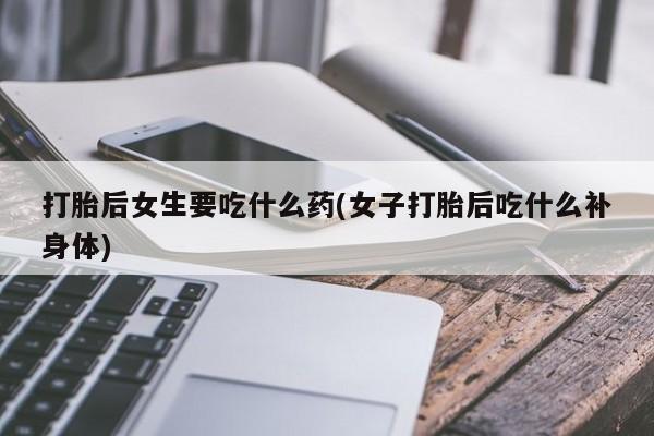 打胎药专卖打胎药专门卖店微信打胎后女生要吃什么药(女子打胎后吃什么补身体)