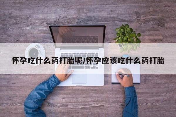 打胎药专卖打胎药专门卖店微信怀孕吃什么药打胎呢/怀孕应该吃什么药打胎