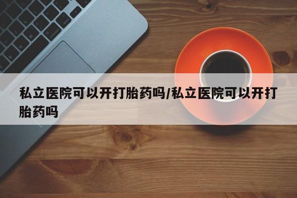 打胎药专卖打胎药专门卖店微信私立医院可以开打胎药吗/私立医院可以开打胎药吗