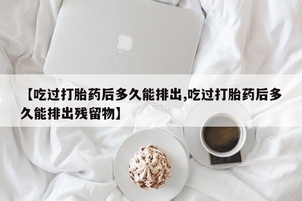 打胎药专卖打胎药专门卖店微信【吃过打胎药后多久能排出,吃过打胎药后多久能排出残留物】