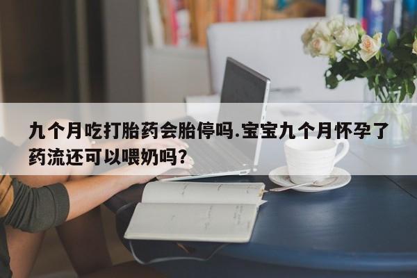 打胎药专卖打胎药专门卖店微信九个月吃打胎药会胎停吗.宝宝九个月怀孕了药流还可以喂奶吗？