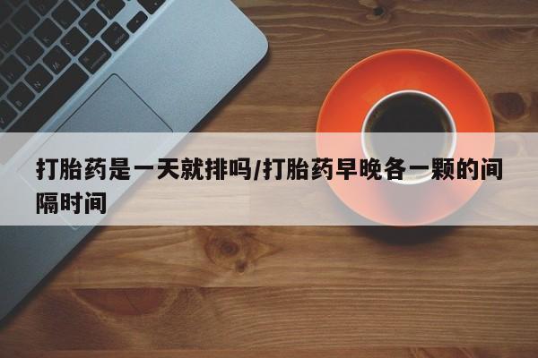 打胎药专卖打胎药专门卖店微信打胎药是一天就排吗/打胎药早晚各一颗的间隔时间