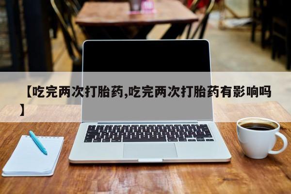打胎药专卖打胎药专门卖店微信【吃完两次打胎药,吃完两次打胎药有影响吗】