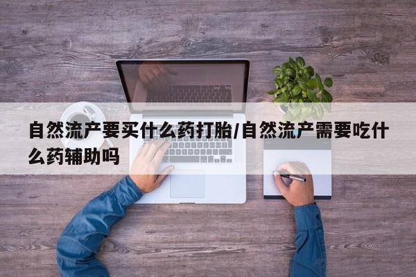打胎药专卖打胎药专门卖店微信自然流产要买什么药打胎/自然流产需要吃什么药辅助吗