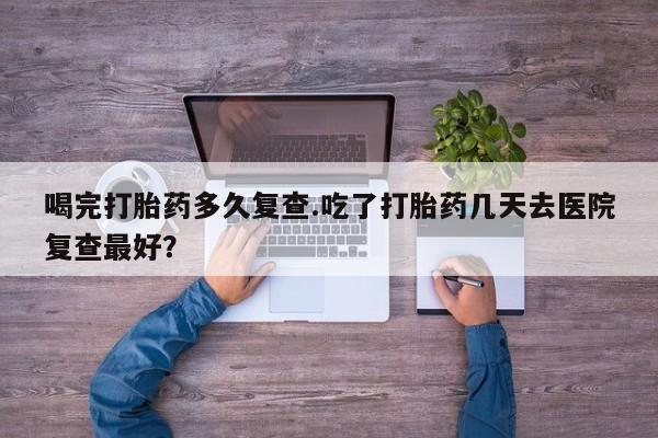打胎药专卖打胎药专门卖店微信喝完打胎药多久复查.吃了打胎药几天去医院复查最好？