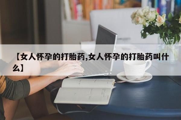 打胎药专卖打胎药专门卖店微信【女人怀孕的打胎药,女人怀孕的打胎药叫什么】