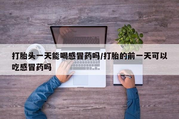 打胎药专卖打胎药专门卖店微信打胎头一天能喝感冒药吗/打胎的前一天可以吃感冒药吗