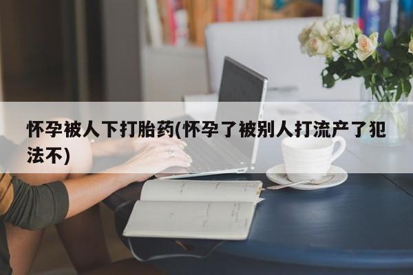 打胎药专卖打胎药专门卖店微信怀孕被人下打胎药(怀孕了被别人打流产了犯法不)