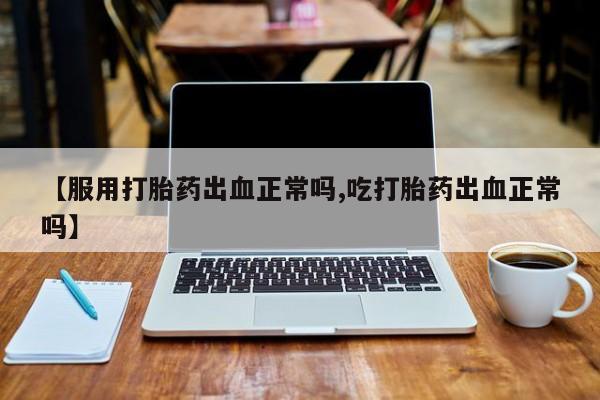 打胎药专卖打胎药专门卖店微信【服用打胎药出血正常吗,吃打胎药出血正常吗】