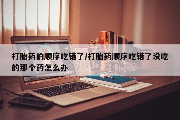 打胎药专卖打胎药专门卖店微信打胎药的顺序吃错了/打胎药顺序吃错了没吃的那个药怎么办
