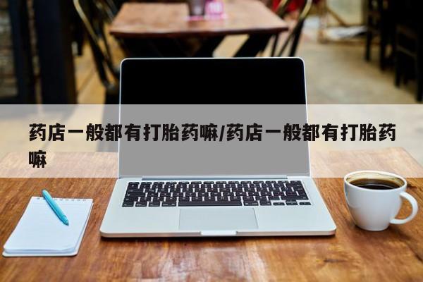 打胎药专卖打胎药专门卖店微信药店一般都有打胎药嘛/药店一般都有打胎药嘛