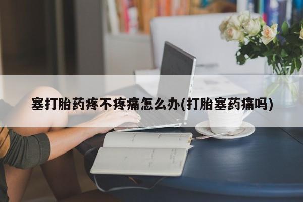 打胎药专卖打胎药专门卖店微信塞打胎药疼不疼痛怎么办(打胎塞药痛吗)