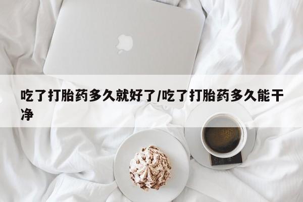 打胎药专卖打胎药专门卖店微信吃了打胎药多久就好了/吃了打胎药多久能干净