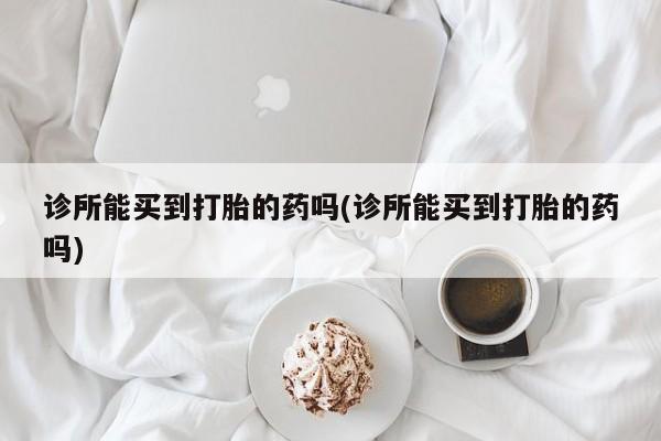 打胎药专卖打胎药专门卖店微信诊所能买到打胎的药吗(诊所能买到打胎的药吗)