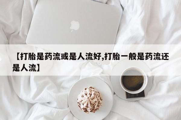 打胎药专卖打胎药专门卖店微信【打胎是药流或是人流好,打胎一般是药流还是人流】