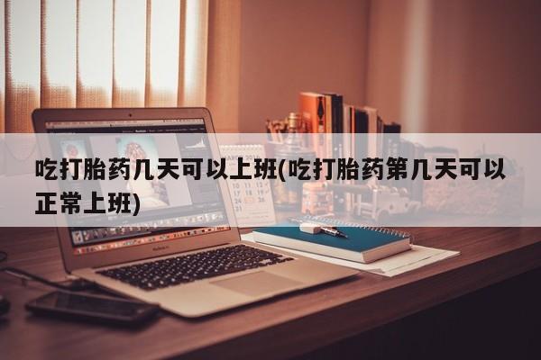打胎药专卖打胎药专门卖店微信吃打胎药几天可以上班(吃打胎药第几天可以正常上班)
