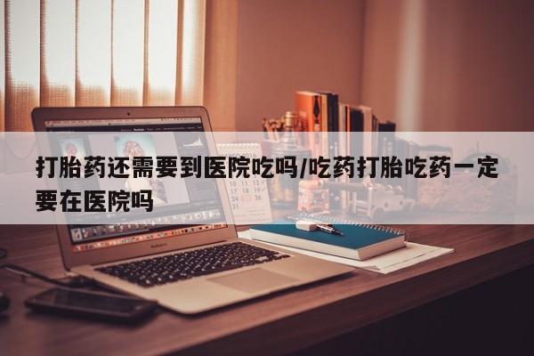 打胎药专卖打胎药专门卖店微信打胎药还需要到医院吃吗/吃药打胎吃药一定要在医院吗