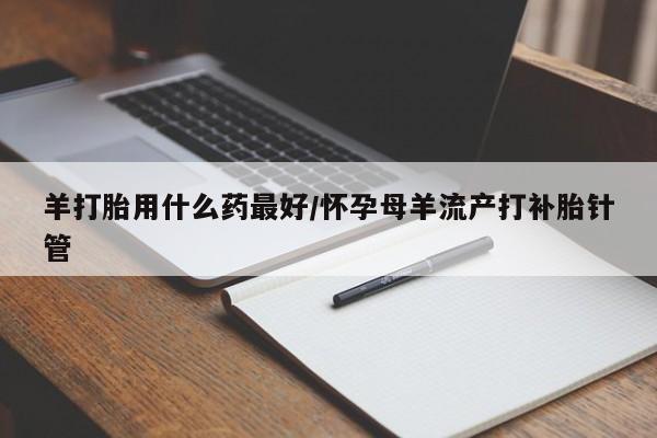 打胎药专卖打胎药专门卖店微信羊打胎用什么药最好/怀孕母羊流产打补胎针管