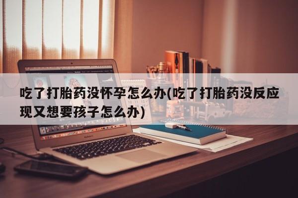 打胎药专卖打胎药专门卖店微信吃了打胎药没怀孕怎么办(吃了打胎药没反应现又想要孩子怎么办)