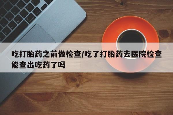 打胎药专卖打胎药专门卖店微信吃打胎药之前做检查/吃了打胎药去医院检查能查出吃药了吗