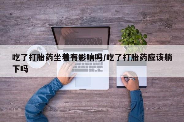 打胎药专卖打胎药专门卖店微信吃了打胎药坐着有影响吗/吃了打胎药应该躺下吗