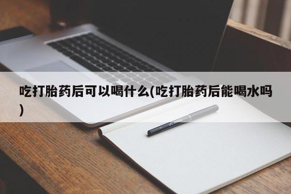 打胎药专卖打胎药专门卖店微信吃打胎药后可以喝什么(吃打胎药后能喝水吗)