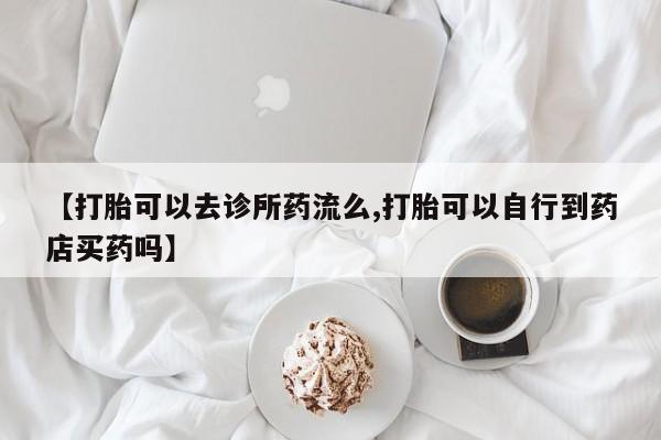 打胎药专卖打胎药专门卖店微信【打胎可以去诊所药流么,打胎可以自行到药店买药吗】