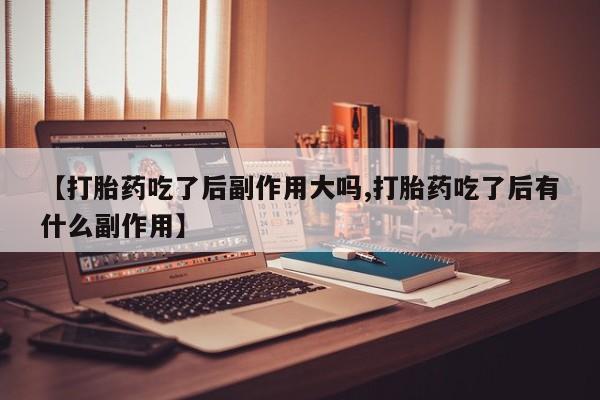 打胎药专卖打胎药专门卖店微信【打胎药吃了后副作用大吗,打胎药吃了后有什么副作用】