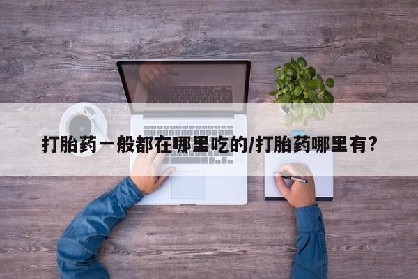 打胎药专卖打胎药专门卖店微信打胎药一般都在哪里吃的/打胎药哪里有?