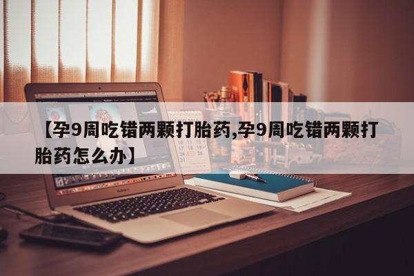 打胎药专卖打胎药专门卖店微信【孕9周吃错两颗打胎药,孕9周吃错两颗打胎药怎么办】