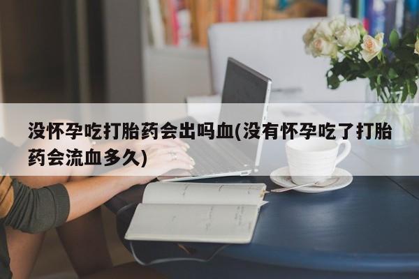 打胎药专卖打胎药专门卖店微信没怀孕吃打胎药会出吗血(没有怀孕吃了打胎药会流血多久)