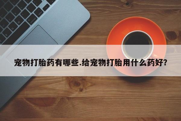 打胎药专卖打胎药专门卖店微信宠物打胎药有哪些.给宠物打胎用什么药好？