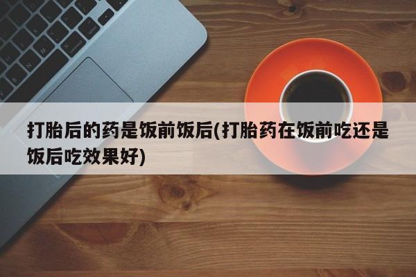 打胎药专卖打胎药专门卖店微信打胎后的药是饭前饭后(打胎药在饭前吃还是饭后吃效果好)