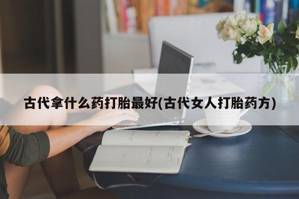 打胎药专卖打胎药专门卖店微信古代拿什么药打胎最好(古代女人打胎药方)