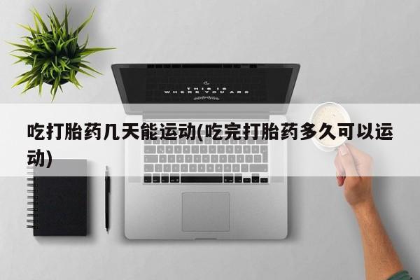 打胎药专卖打胎药专门卖店微信吃打胎药几天能运动(吃完打胎药多久可以运动)