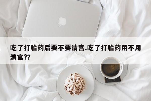 打胎药专卖打胎药专门卖店微信吃了打胎药后要不要清宫.吃了打胎药用不用清宫?？