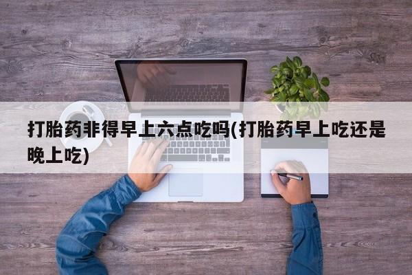 打胎药专卖打胎药专门卖店微信打胎药非得早上六点吃吗(打胎药早上吃还是晚上吃)