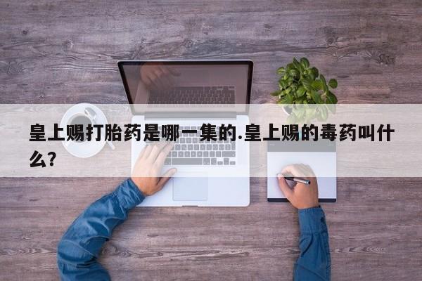 打胎药专卖打胎药专门卖店微信皇上赐打胎药是哪一集的.皇上赐的毒药叫什么？