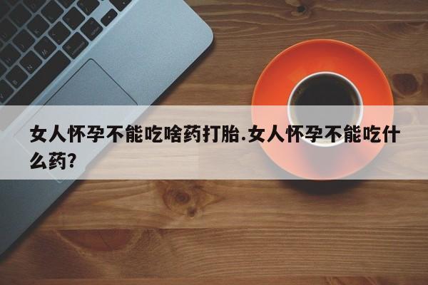 打胎药专卖打胎药专门卖店微信女人怀孕不能吃啥药打胎.女人怀孕不能吃什么药？