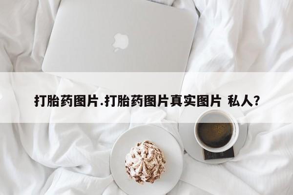 打胎药专卖打胎药专门卖店微信打胎药图片.打胎药图片真实图片 私人？