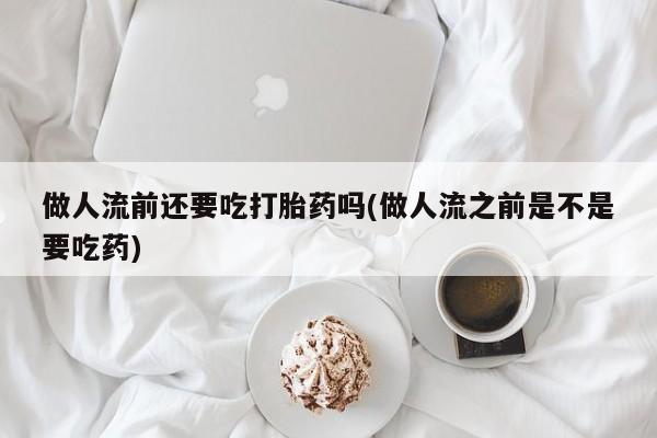 打胎药专卖打胎药专门卖店微信做人流前还要吃打胎药吗(做人流之前是不是要吃药)