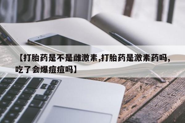 打胎药专卖打胎药专门卖店微信【打胎药是不是雌激素,打胎药是激素药吗,吃了会爆痘痘吗】