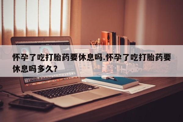 打胎药专卖打胎药专门卖店微信怀孕了吃打胎药要休息吗.怀孕了吃打胎药要休息吗多久？