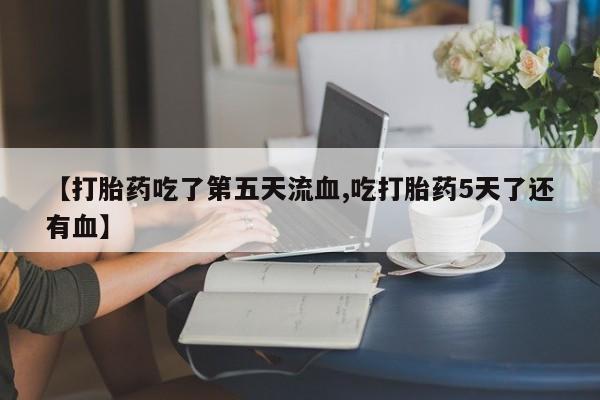 打胎药专卖打胎药专门卖店微信【打胎药吃了第五天流血,吃打胎药5天了还有血】