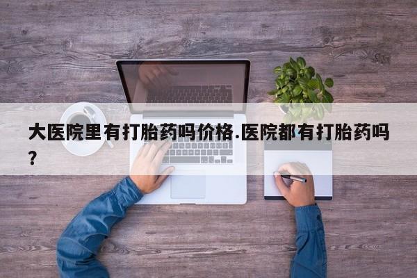 打胎药专卖打胎药专门卖店微信大医院里有打胎药吗价格.医院都有打胎药吗？