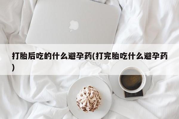打胎药专卖打胎药专门卖店微信打胎后吃的什么避孕药(打完胎吃什么避孕药)