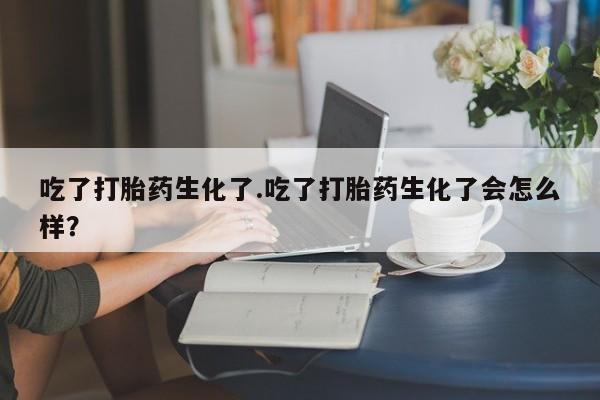 打胎药专卖打胎药专门卖店微信吃了打胎药生化了.吃了打胎药生化了会怎么样？